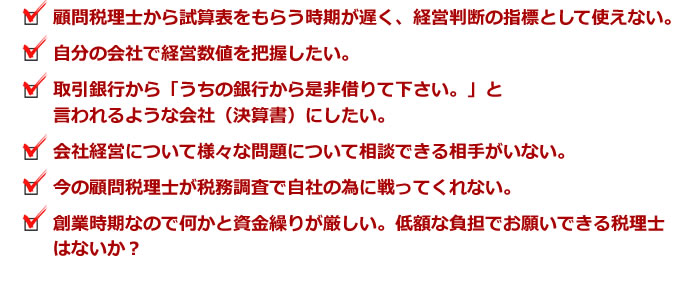 顧問税理士から試算表をもらう時期が遅く、経営判断の指標として使えない。自分の会社で経営数値を把握したい。取引銀行から「うちの銀行から是非借りて下さい。」と言われるような会社(決算書)にしたい。会社経営について様々な問題について相談できる相手がいない。今の顧問税理士が税務調査で自社の為に戦ってくれない。創業時期なので何かと資金繰りが厳しい。低額な負担でお願いできる税理士はないか?