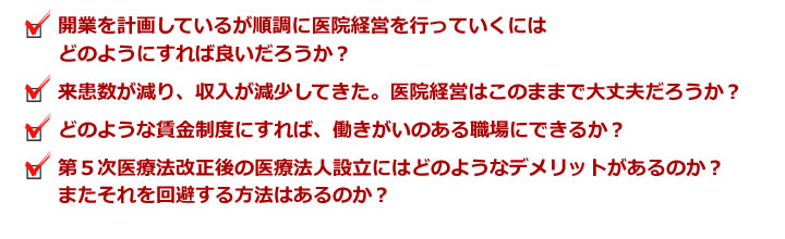 開業を計画しているが順調に医院経営を行っていくにはどのようにすれば良いだろうか?来患数が減り、収入が減少してきた。医院経営はこのままで大丈夫だろうか?どのような賃金制度にすれば、働きがいのある職場にできるか?第5次医療法改正後の医療法人設立にはどのようなデメリットがあるのか?またそれを回避する方法はあるのか?