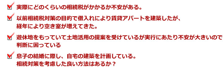 実際にどのくらいの相続税がかかるか不安がある。・以前相続税対策の目的で借入れにより賃貸アパートを建築したが、経年により空き室が増えてきた。・遊休地をもっていて土地活用の提案を受けているが実行にあたり不安が大きいので判断に困っている・息子の結婚に際し、自宅の建築を計画している。・相続対策を考慮した良い方法はあるか?