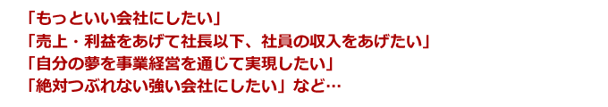「もっといい会社にしたい」「売上・利益をあげて社長以下、社員の収入をあげたい」「自分の夢を事業経営を通じて実現したい」「絶対つぶれない強い会社にしたい」etc…